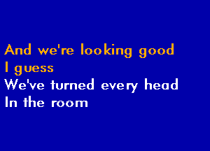 And we're looking good
I guess

We've turned every head
In the room