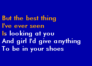 But the best thing
I've ever seen

Is looking at you
And girl I'd give anything
To be in your shoes