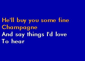 He'll buy you some fine
Champagne

And say things I'd love
To hear