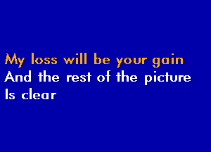 My loss will be your gain

And the rest of the picture
Is clear