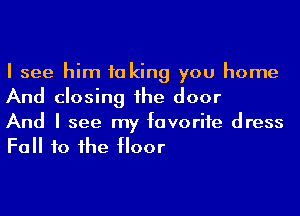 I see him 10 king you home
And closing 1he door

And I see my favorite dress
Fall to he floor