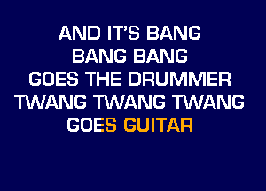 AND ITS BANG
BANG BANG
GOES THE DRUMMER
TWANG TWANG TWANG
GOES GUITAR