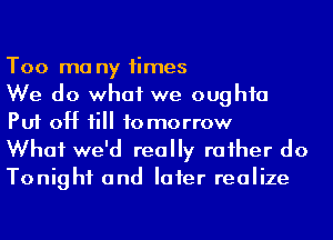 Too ma ny times
We do what we oughfa
Put 0H 1i tomorrow

What we'd really raiher do
Tonight and Iaier realize