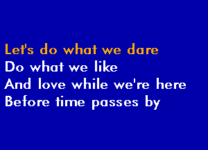 Lefs do what we dare
Do what we like

And love while we're here
Before time passes by