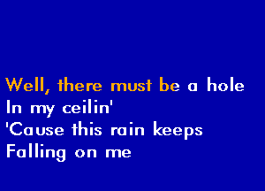 Well, there must be a hole

In my ceilin'
'Cause this rain keeps
Falling on me