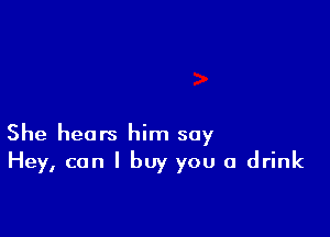 She heats him say
Hey, can I buy you a drink