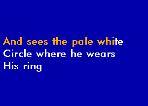 And sees ihe pale white

Circle where he wears
His ring