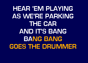 HEAR 'EM PLAYING
AS WERE PARKING
THE CAR
AND ITS BANG
BANG BANG
GOES THE DRUMMER