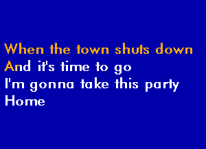 When the town shuts down
And ifs time to go

I'm gonna take this party
Home