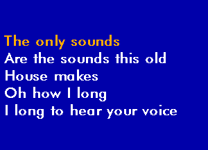 The only sounds
Are the sounds this old

House ma kes

Oh how I long

I long to hear your voice