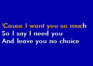 'Cause I want you so much

So I say I need you
And leave you no choice