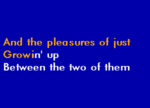 And the pleasures of just

Growin' up
Between the two of them