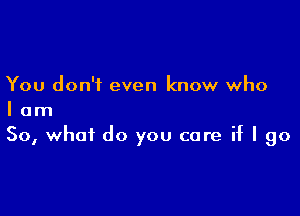 You don't even know who

I am
So, what do you care if I go