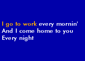 I go to work every mornin'

And I come home to you
Every night