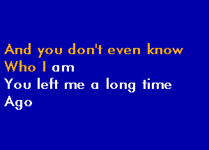 And you don't even know

Who I am

You left me a long time
Ago