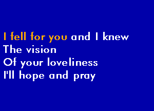 I fell for you and I knew
The vision

Of your loveliness
I'll hope and pray