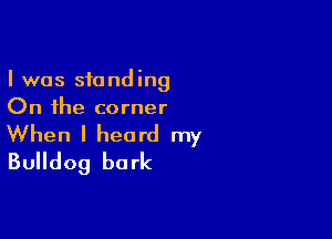 I was standing
On the corner

When I heard my
Bulldog bark