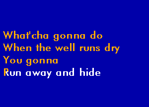 Whafcha gonna do
When the well runs dry

You gonna
Run away and hide