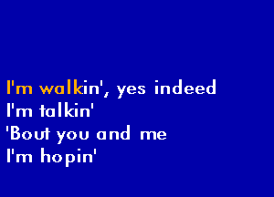 I'm wolkin', yes indeed

I'm talkin'
'Bouf you and me
I'm hopin'