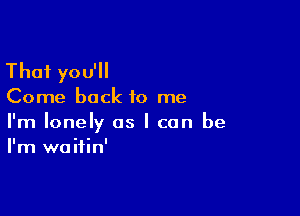 Thai you'll

Come back to me

I'm lonely as I can be
I'm waitin'