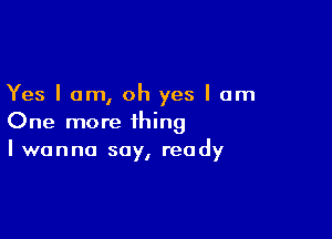 Yes I am, oh yes I am

One more thing
I wanna say, ready