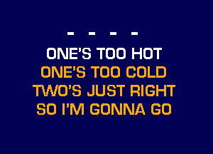 ONE'S T00 HOT
ONE'S T00 COLD

TWO'S JUST RIGHT
SO I'M GONNA GO