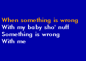 When someihing is wrong

With my be by sho' nuH

Something is wrong

With me