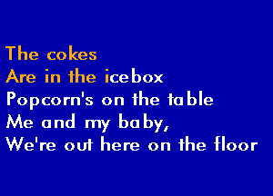 The cokes

Are in the icebox

Popcorn's on the table
Me and my be by,

We're out here on the floor