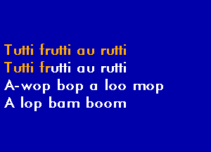 Tutti fruffi au ruifi
Tuifi fruiii ou rufii

A-wop bop a loo mop
A lop bam boom