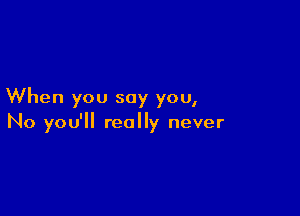 When you say you,

No you'll really never