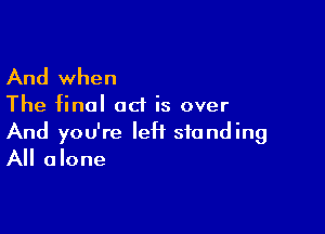 And when

The final act is over

And you're IeH standing
All alone