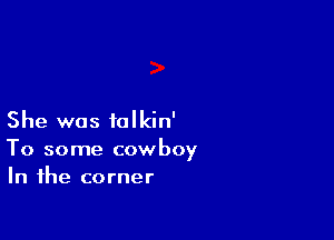 She was talkin'

To some cowboy
In the corner