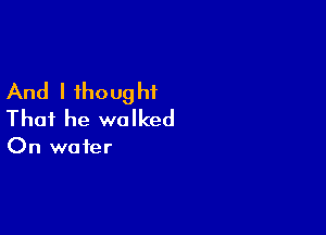 And I ihoug hf

That he walked

On water