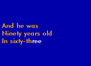 And he was

Ninety years old
In sixty-ihree
