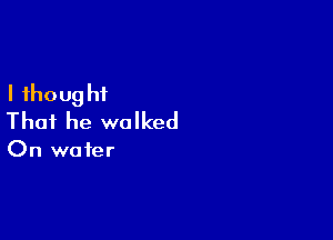 I fhoug ht

That he walked

On water