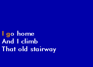I go home
And I climb
That old stairway