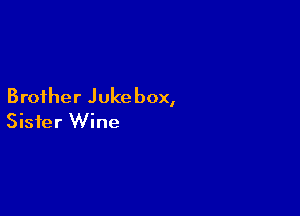 Brother Jukebox,

Sister Wine