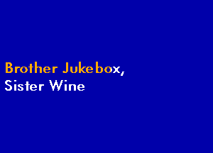 Brother Jukebox,

Sister Wine