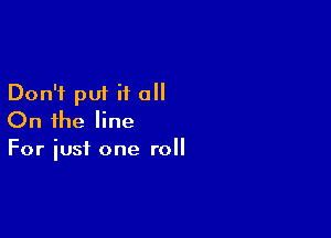 Don't put it all

On the line
For iust one roll