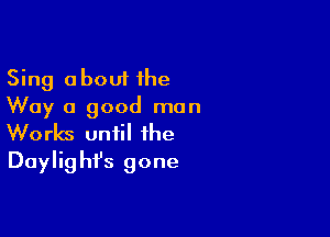 Sing about 1he
Way 0 good man

Works until the
Daylighfs gone