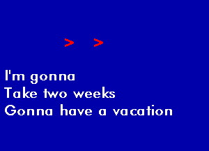 I'm gonna
Take two weeks
Gonna have a vacation