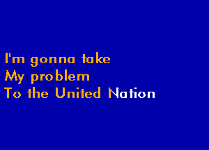 I'm gonna take

My problem
To the United Nation