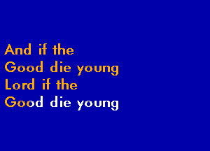 And if the
Good die young

Lord if the
Good die young