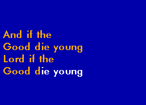 And if the
Good die young

Lord if the
Good die young