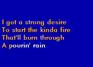 I got a strong desire
To start the kinda fire

Thot'll burn through

A pourin' rain