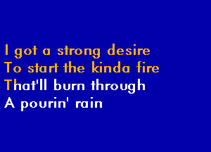 I got a strong desire
To start the kinda fire

Thot'll burn through

A pourin' rain