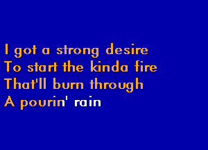 I got a strong desire
To start the kinda fire

Thot'll burn through

A pourin' rain