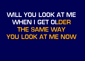 WILL YOU LOOK AT ME
WHEN I GET OLDER
THE SAME WAY
YOU LOOK AT ME NOW