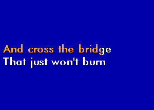 And cross ihe bridge

That just won't burn