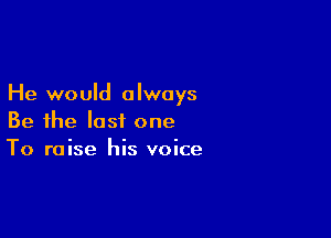 He would always

Be the last one
To raise his voice